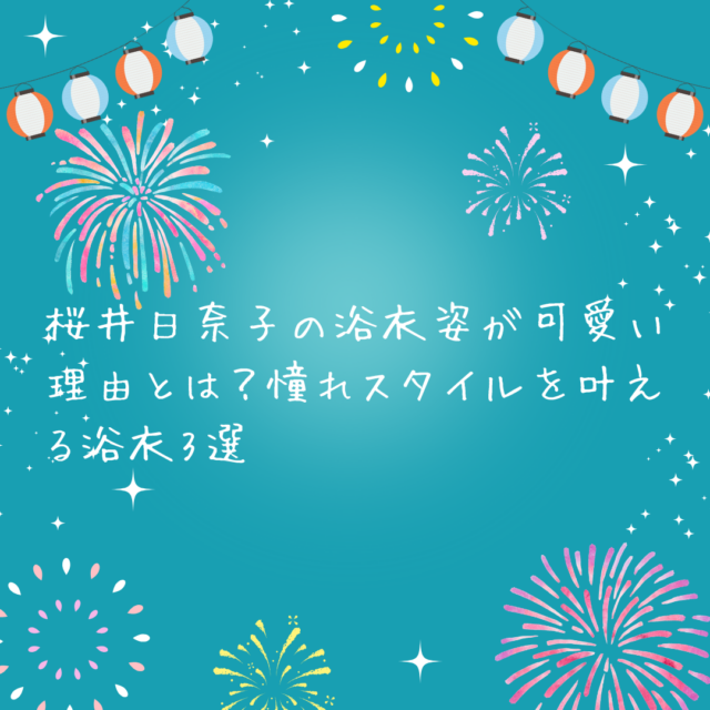 桜井日奈子の浴衣姿が可愛い理由とは？憧れスタイルを叶える浴衣3選紹介