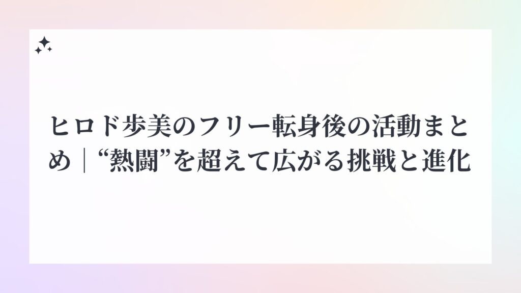 ヒロド歩美のフリー転身後の活動まとめ｜“熱闘”を超えて広がる挑戦と進化