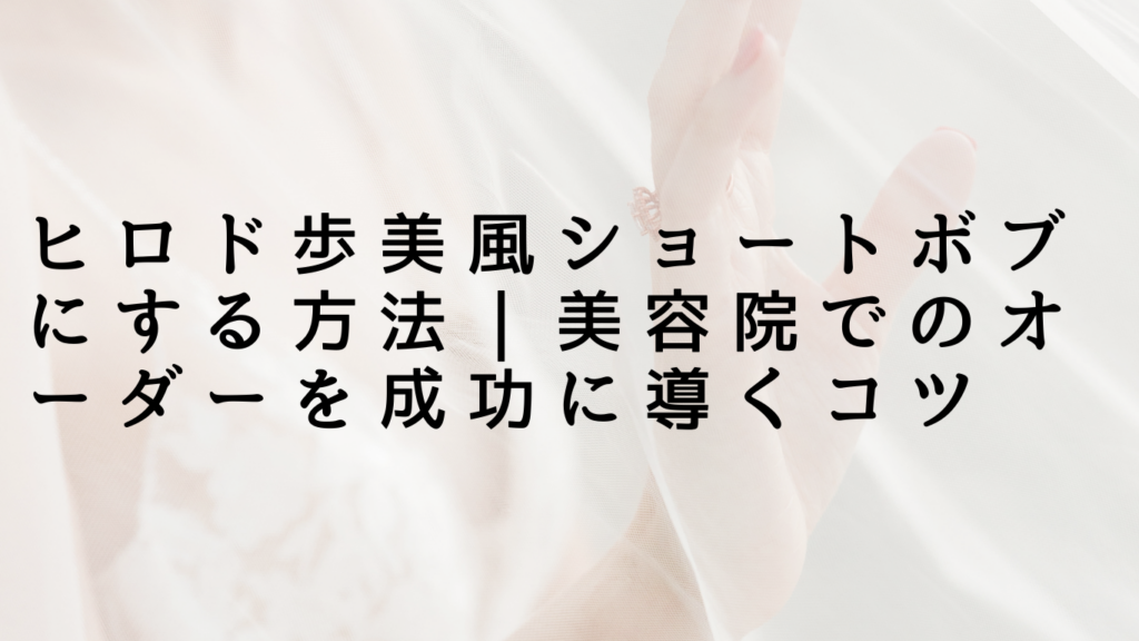 ヒロド歩美風ショートボブにする方法｜美容院でのオーダーを成功に導くコツ
